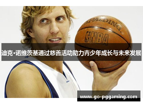 迪克·诺维茨基通过慈善活动助力青少年成长与未来发展 迪克·诺维茨基通过慈善活动助力青少年成长与未来发展